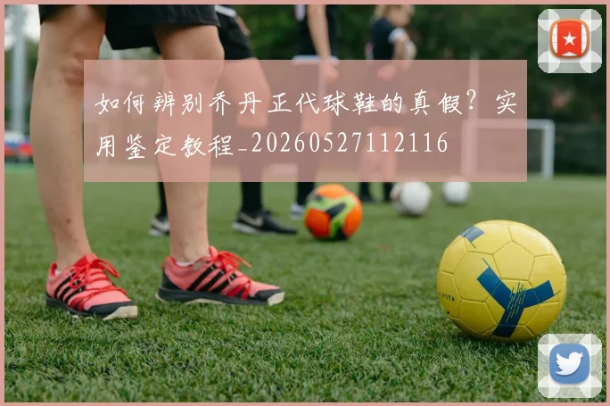如何辨别乔丹正代球鞋的真假?实用鉴定教程_20260527112116